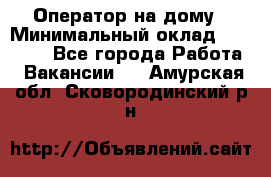 Оператор на дому › Минимальный оклад ­ 40 000 - Все города Работа » Вакансии   . Амурская обл.,Сковородинский р-н